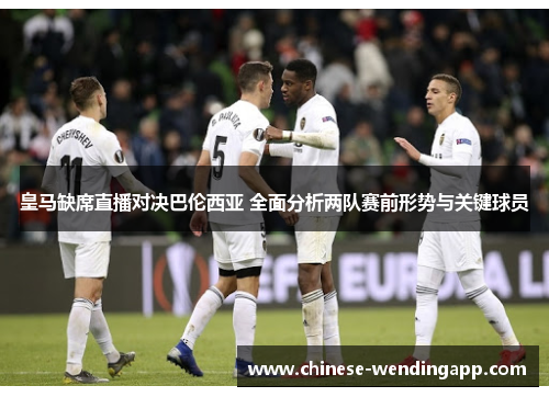 皇马缺席直播对决巴伦西亚 全面分析两队赛前形势与关键球员