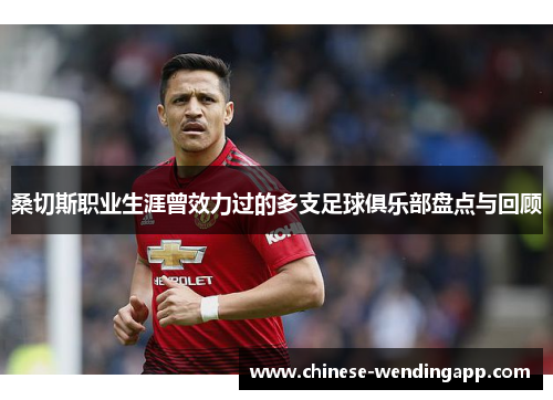 桑切斯职业生涯曾效力过的多支足球俱乐部盘点与回顾