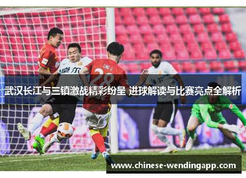 武汉长江与三镇激战精彩纷呈 进球解读与比赛亮点全解析 武汉长江与三镇激战精彩纷呈 进球解读与比赛亮点全解析