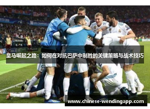 皇马崛起之路：如何在对抗巴萨中制胜的关键策略与战术技巧