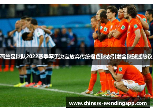 荷兰足球队2022赛季罕见决定放弃传统橙色球衣引发全球球迷热议