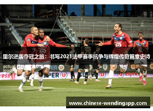 里尔逆袭夺冠之旅：书写2021法甲赛季抗争与辉煌传奇篇章史诗