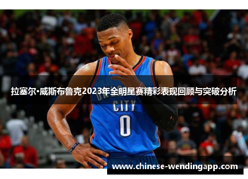 拉塞尔·威斯布鲁克2023年全明星赛精彩表现回顾与突破分析 拉塞尔·威斯布鲁克2023年全明星赛精彩表现回顾与突破分析