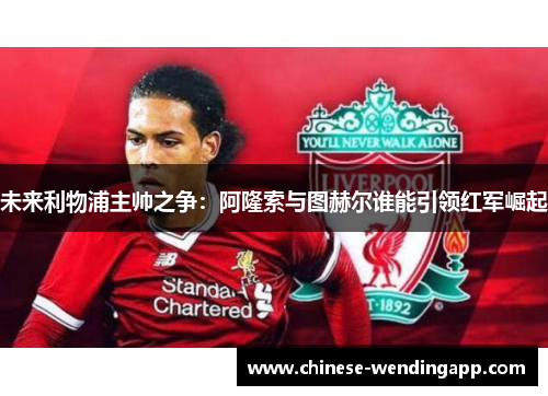 未来利物浦主帅之争：阿隆索与图赫尔谁能引领红军崛起