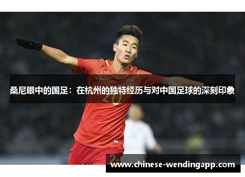 桑尼眼中的国足:在杭州的独特经历与对中国足球的深刻印象 桑尼眼中的国足:在杭州的独特经历与对中国足球的深刻印象