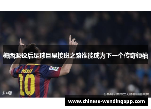 梅西退役后足球巨星接班之路谁能成为下一个传奇领袖 梅西退役后足球巨星接班之路谁能成为下一个传奇领袖