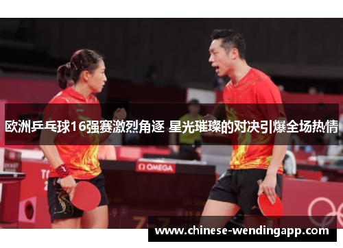 欧洲乒乓球16强赛激烈角逐 星光璀璨的对决引爆全场热情