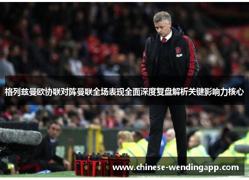 格列兹曼欧协联对阵曼联全场表现全面深度复盘解析关键影响力核心
