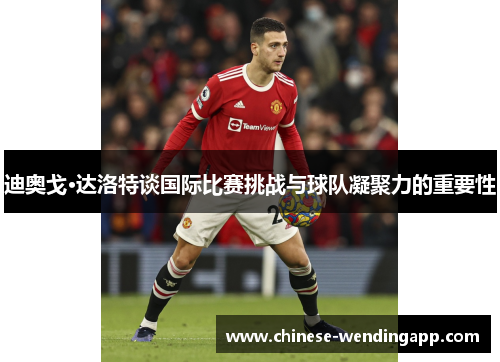 迪奥戈·达洛特谈国际比赛挑战与球队凝聚力的重要性