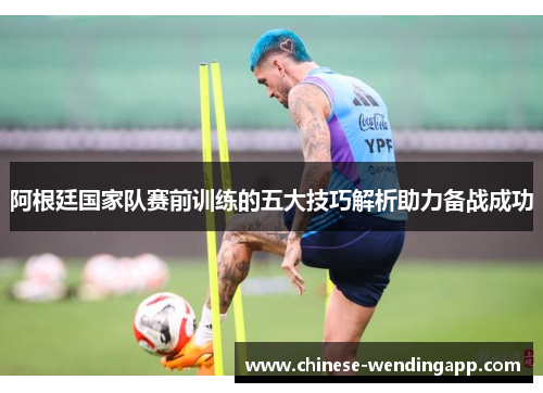 阿根廷国家队赛前训练的五大技巧解析助力备战成功
