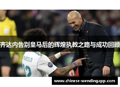 齐达内告别皇马后的辉煌执教之路与成功回顾