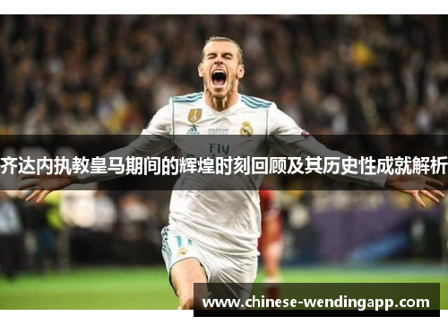 齐达内执教皇马期间的辉煌时刻回顾及其历史性成就解析