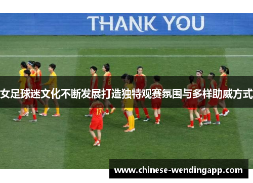 女足球迷文化不断发展打造独特观赛氛围与多样助威方式